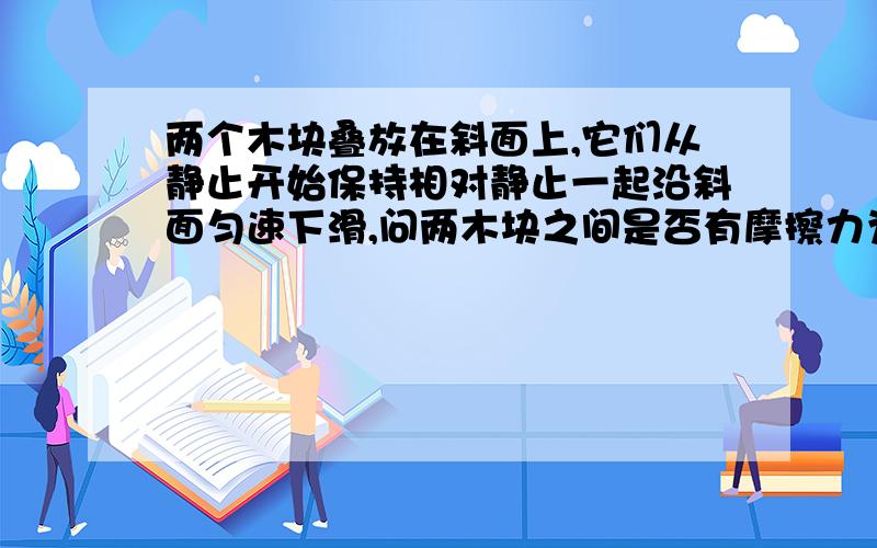 两个木块叠放在斜面上,它们从静止开始保持相对静止一起沿斜面匀速下滑,问两木块之间是否有摩擦力为什么