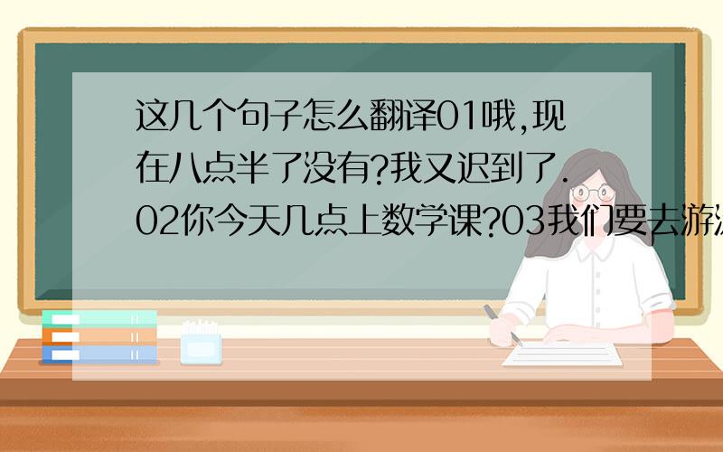 这几个句子怎么翻译01哦,现在八点半了没有?我又迟到了.02你今天几点上数学课?03我们要去游泳,你愿意和我们一起去吗?