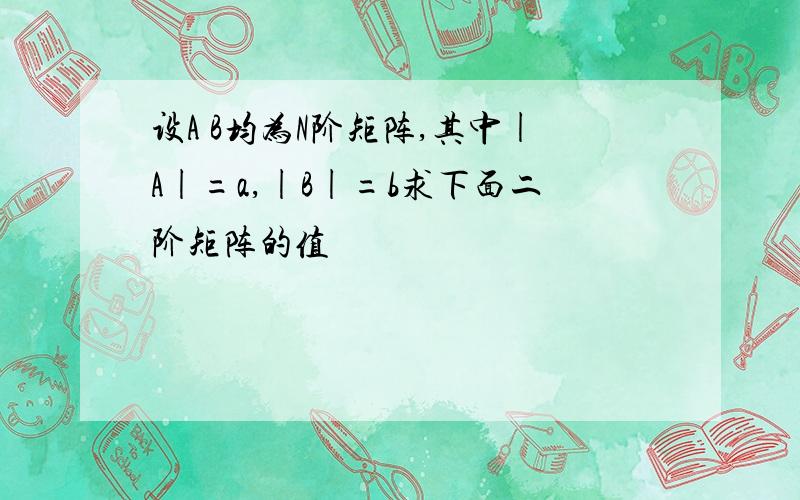 设A B均为N阶矩阵,其中|A|=a,|B|=b求下面二阶矩阵的值