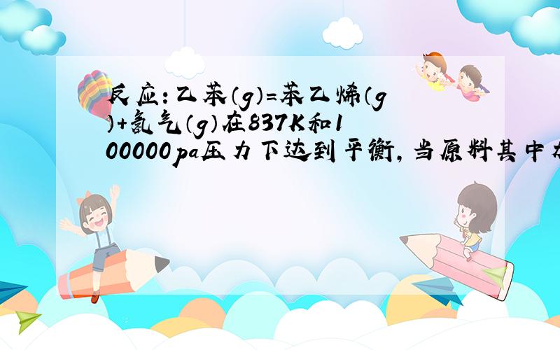 反应：乙苯（g）＝苯乙烯（g）+氢气（g）在837K和100000pa压力下达到平衡,当原料其中加入不起反应的水蒸气,使