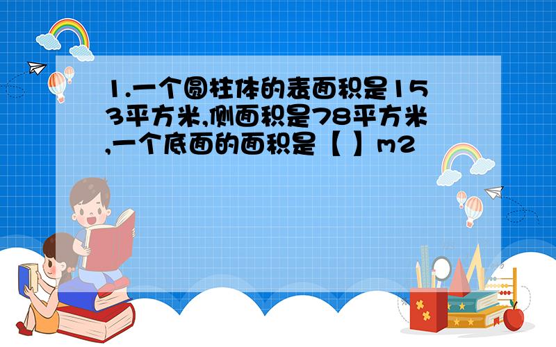 1.一个圆柱体的表面积是153平方米,侧面积是78平方米,一个底面的面积是【 】m2