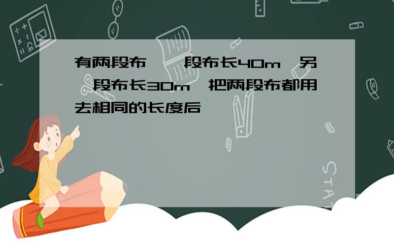 有两段布,一段布长40m,另一段布长30m,把两段布都用去相同的长度后,