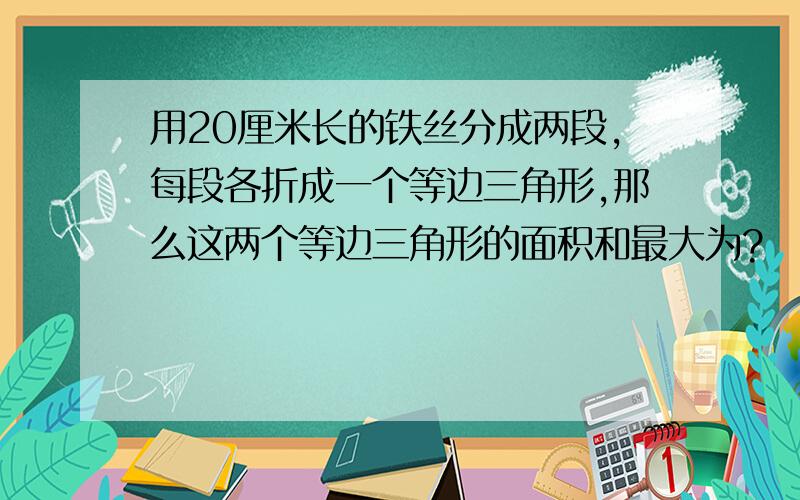 用20厘米长的铁丝分成两段,每段各折成一个等边三角形,那么这两个等边三角形的面积和最大为?