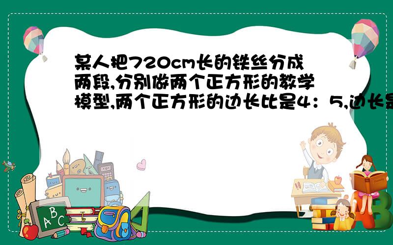 某人把720cm长的铁丝分成两段,分别做两个正方形的教学模型,两个正方形的边长比是4：5,边长是多少?方程