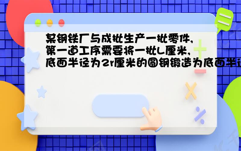 某钢铁厂与成批生产一批零件,第一道工序需要将一批L厘米,底面半径为2r厘米的圆钢锻造为底面半径为r厘米的圆钢,那么锻造后