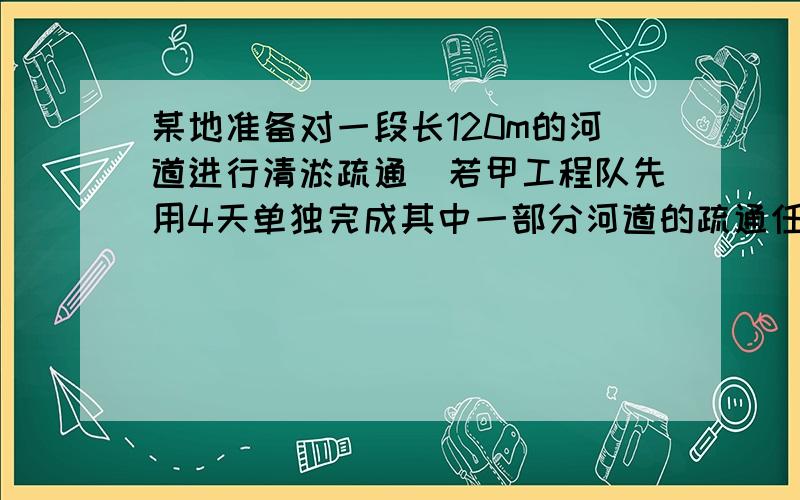 某地准备对一段长120m的河道进行清淤疏通．若甲工程队先用4天单独完成其中一部分河道的疏通任务，则余下的任务由乙工程队单