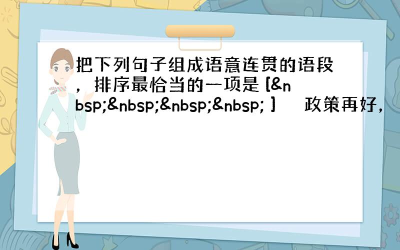 把下列句子组成语意连贯的语段，排序最恰当的一项是 [     ] 　　政策再好，