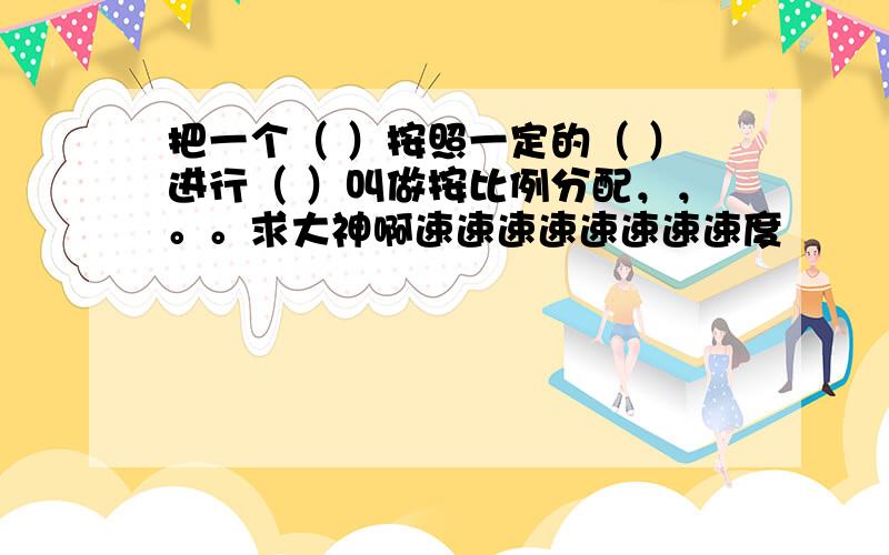 把一个（ ）按照一定的（ ）进行（ ）叫做按比例分配，，。。求大神啊速速速速速速速速度