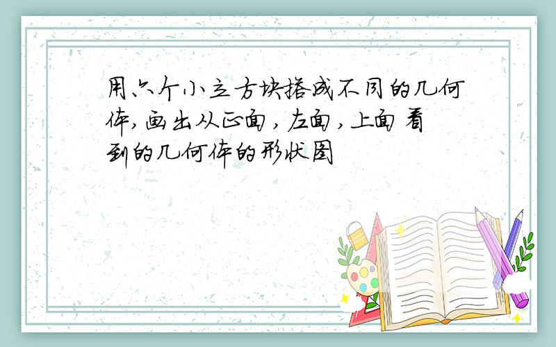 用六个小立方块搭成不同的几何体,画出从正面,左面,上面看到的几何体的形状图