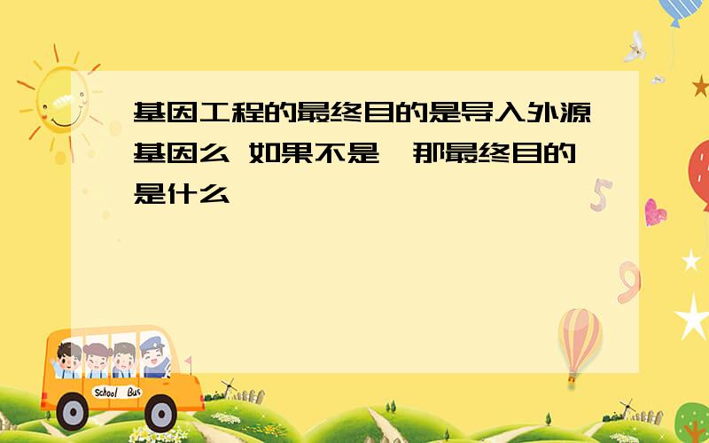 基因工程的最终目的是导入外源基因么 如果不是,那最终目的是什么