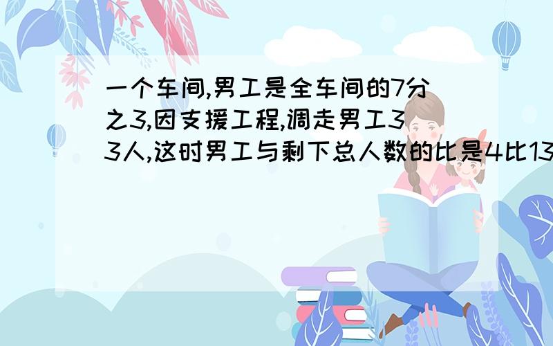 一个车间,男工是全车间的7分之3,因支援工程,调走男工33人,这时男工与剩下总人数的比是4比13,原来男工几人