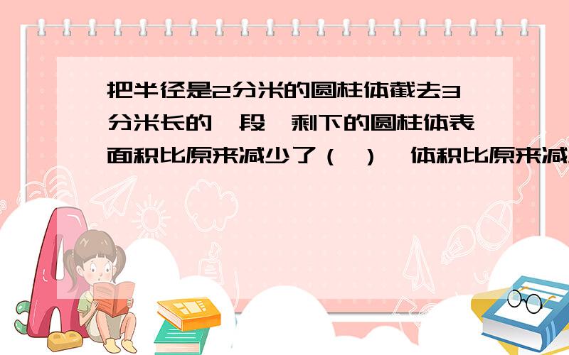 把半径是2分米的圆柱体截去3分米长的一段,剩下的圆柱体表面积比原来减少了（ ）,体积比原来减少了（ ）