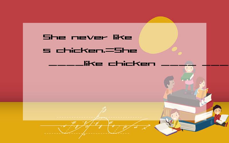 She never likes chicken.=She ____like chicken ____ ______.填空