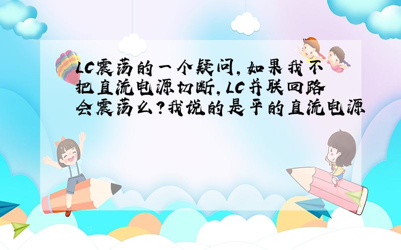 LC震荡的一个疑问,如果我不把直流电源切断,LC并联回路会震荡么?我说的是平的直流电源