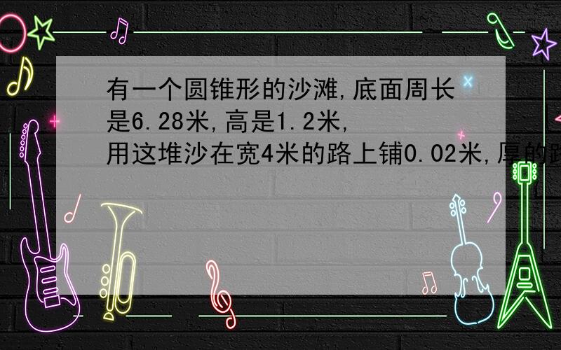 有一个圆锥形的沙滩,底面周长是6.28米,高是1.2米,用这堆沙在宽4米的路上铺0.02米,厚的路面,能铺多少