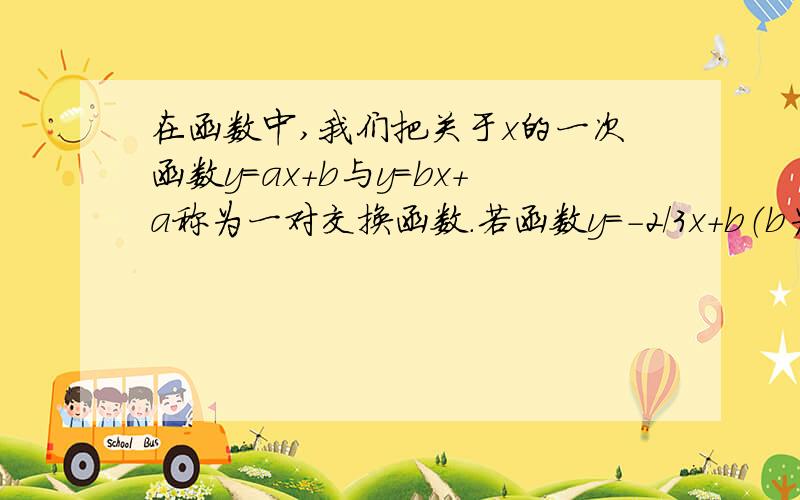 在函数中,我们把关于x的一次函数y=ax+b与y=bx+a称为一对交换函数.若函数y=-2/3x+b（b为常数）与交换函