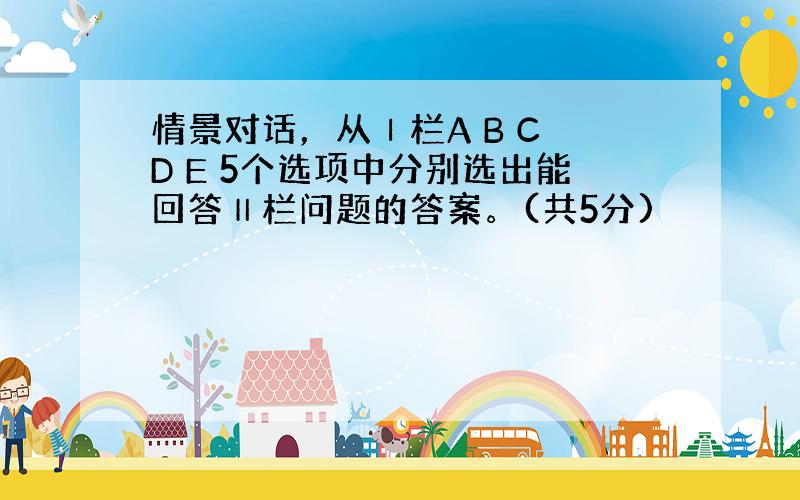 情景对话，从Ⅰ栏A B C D E 5个选项中分别选出能回答Ⅱ栏问题的答案。(共5分)