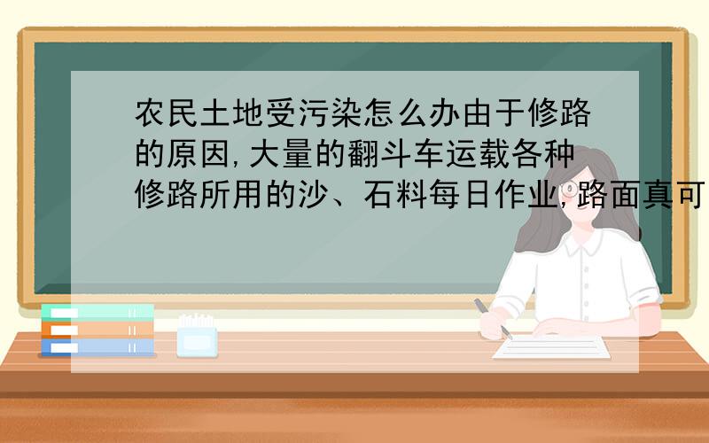 农民土地受污染怎么办由于修路的原因,大量的翻斗车运载各种修路所用的沙、石料每日作业,路面真可谓是“尘土飞扬”啊,导致附近