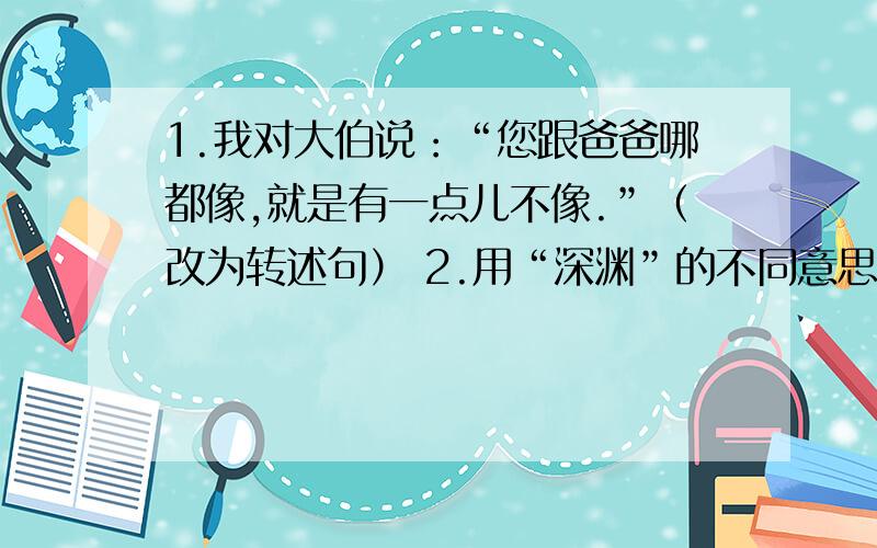 1.我对大伯说：“您跟爸爸哪都像,就是有一点儿不像.”（改为转述句） 2.用“深渊”的不同意思