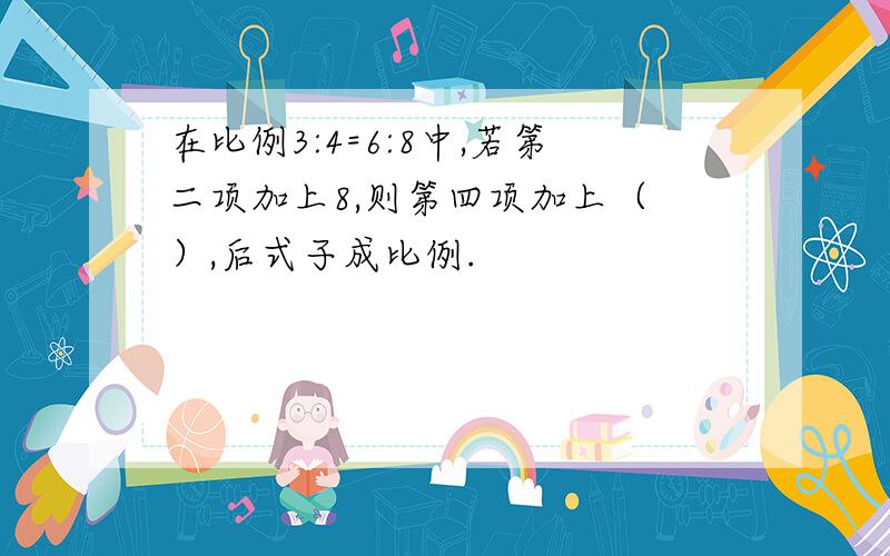 在比例3:4=6:8中,若第二项加上8,则第四项加上（ ）,后式子成比例.