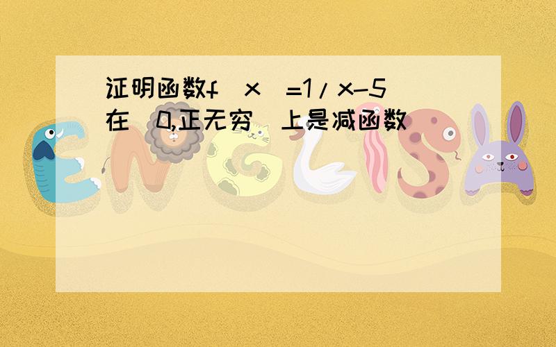 证明函数f(x)=1/x-5在(0,正无穷)上是减函数