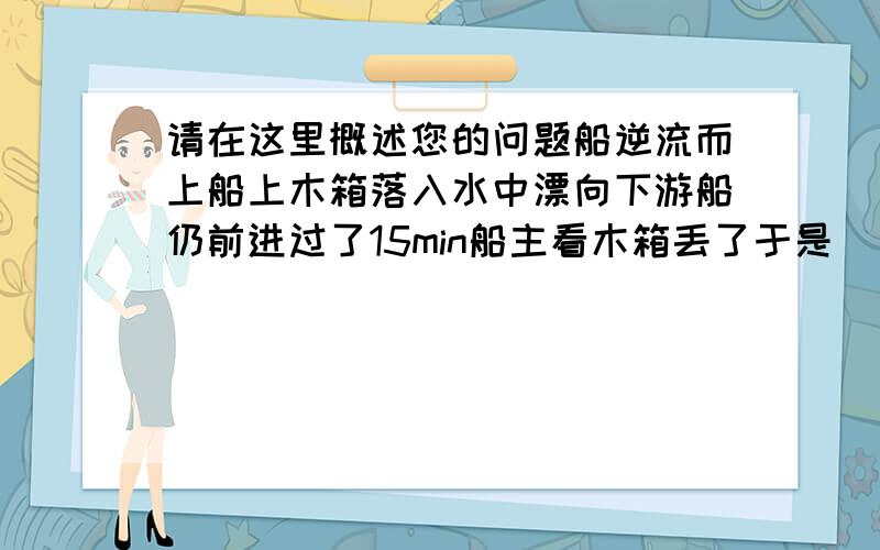 请在这里概述您的问题船逆流而上船上木箱落入水中漂向下游船仍前进过了15min船主看木箱丢了于是