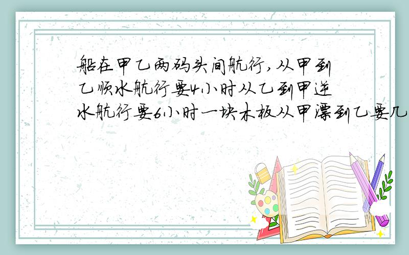 船在甲乙两码头间航行,从甲到乙顺水航行要4小时从乙到甲逆水航行要6小时一块木板从甲漂到乙要几小时?