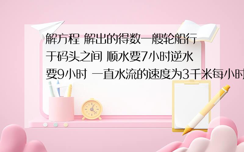 解方程 解出的得数一艘轮船行于码头之间 顺水要7小时逆水要9小时 一直水流的速度为3千米每小时 设轮船在静水中的速度为X