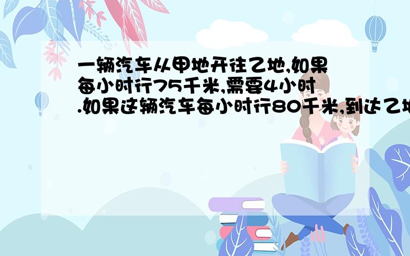 一辆汽车从甲地开往乙地,如果每小时行75千米,需要4小时.如果这辆汽车每小时行80千米,到达乙地需要几小时几分钟?