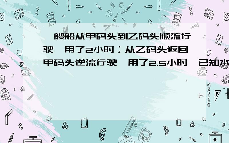 一艘船从甲码头到乙码头顺流行驶,用了2小时；从乙码头返回甲码头逆流行驶,用了2.5小时,已知水流的速度