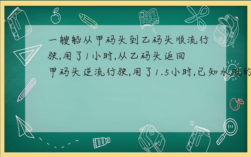 一艘船从甲码头到乙码头顺流行驶,用了1小时,从乙码头返回甲码头逆流行驶,用了1.5小时,已知水流的速度