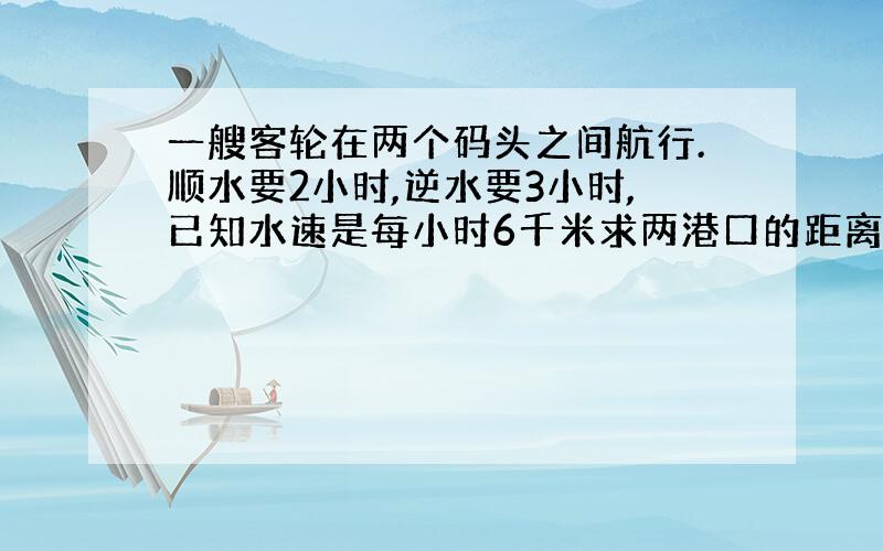 一艘客轮在两个码头之间航行.顺水要2小时,逆水要3小时,已知水速是每小时6千米求两港口的距离.