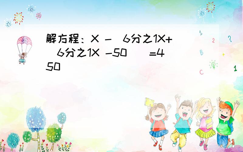 解方程：X -[6分之1X+（6分之1X -50）]=450