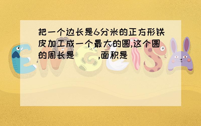 把一个边长是6分米的正方形铁皮加工成一个最大的圆,这个圆的周长是（ ）,面积是（ ）