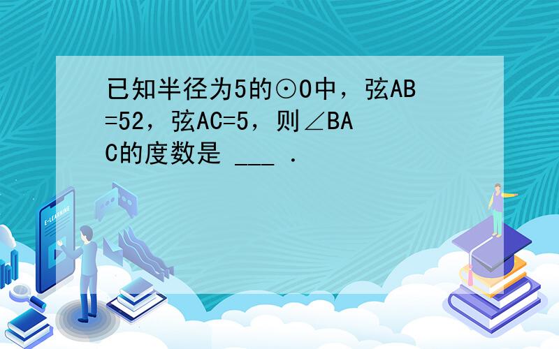 已知半径为5的⊙O中，弦AB=52，弦AC=5，则∠BAC的度数是 ___ ．