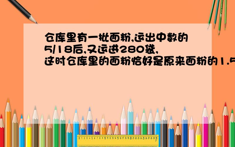 仓库里有一批面粉,运出中数的5/18后,又运进280袋,这时仓库里的面粉恰好是原来面粉的1.5倍,仓库原有面粉