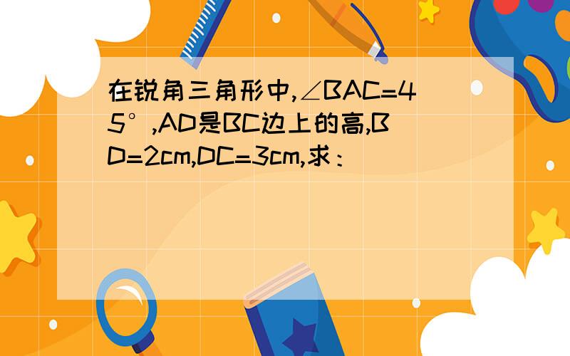 在锐角三角形中,∠BAC=45°,AD是BC边上的高,BD=2cm,DC=3cm,求：