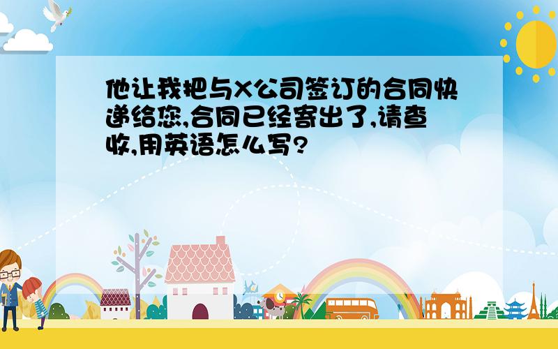 他让我把与X公司签订的合同快递给您,合同已经寄出了,请查收,用英语怎么写?