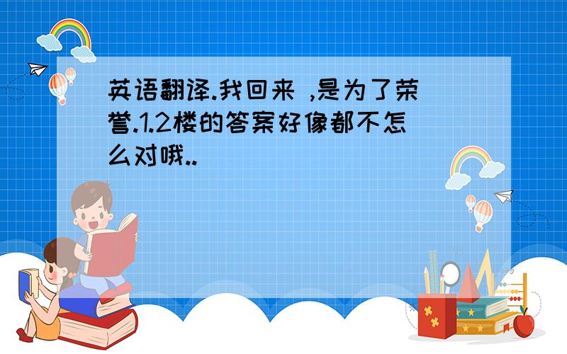 英语翻译.我回来 ,是为了荣誉.1.2楼的答案好像都不怎么对哦..