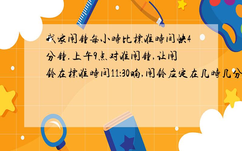 我家闹钟每小时比标准时间快4分钟.上午9点对准闹钟,让闹铃在标准时间11：30响,闹铃应定在几时几分