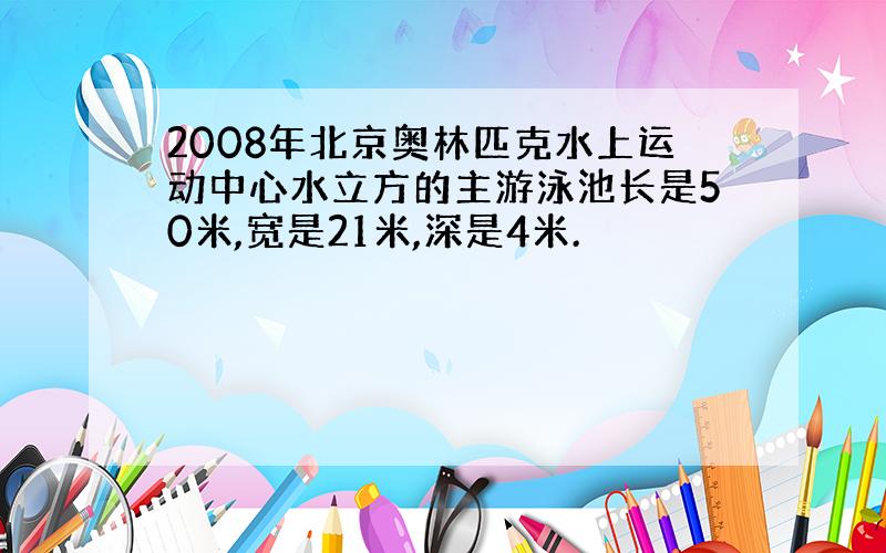 2008年北京奥林匹克水上运动中心水立方的主游泳池长是50米,宽是21米,深是4米.