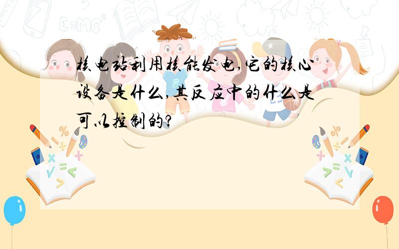 核电站利用核能发电,它的核心设备是什么,其反应中的什么是可以控制的?