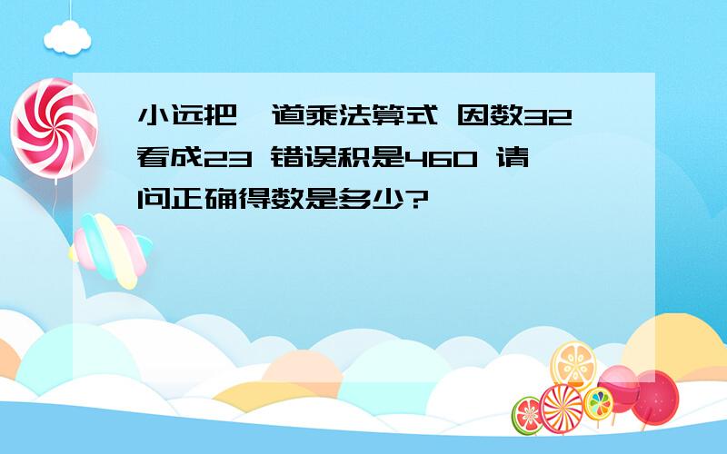 小远把一道乘法算式 因数32看成23 错误积是460 请问正确得数是多少?