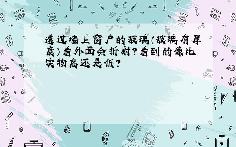 透过墙上窗户的玻璃（玻璃有厚度）看外面会折射?看到的像比实物高还是低?