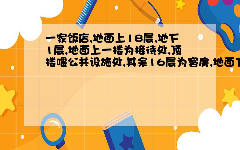 一家饭店,地面上18层,地下1层,地面上一楼为接待处,顶楼喂公共设施处,其余16层为客房,地面下一楼为停