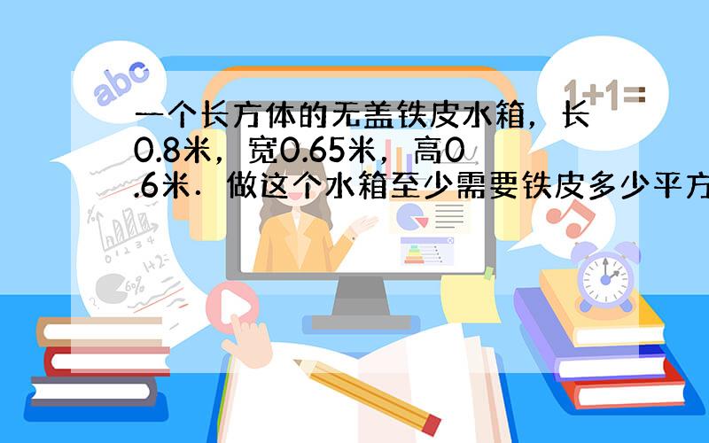 一个长方体的无盖铁皮水箱，长0.8米，宽0.65米，高0.6米．做这个水箱至少需要铁皮多少平方米？如果每升水重1千克，这