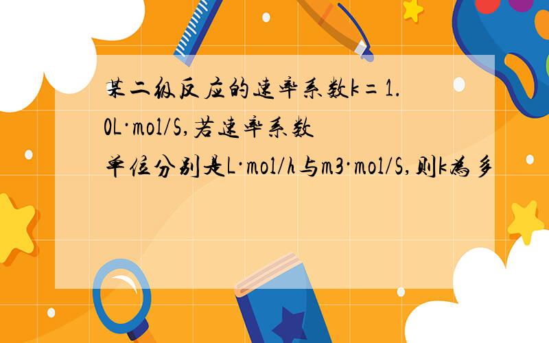 某二级反应的速率系数k=1.0L·mol/S,若速率系数单位分别是L·mol/h与m3·mol/S,则k为多