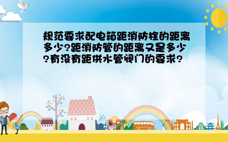 规范要求配电箱距消防栓的距离多少?距消防管的距离又是多少?有没有距供水管阀门的要求?