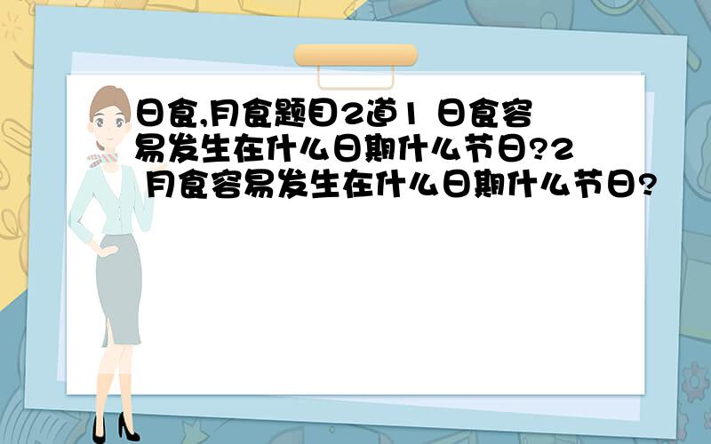 日食,月食题目2道1 日食容易发生在什么日期什么节日?2 月食容易发生在什么日期什么节日?