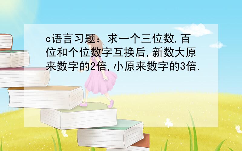 c语言习题：求一个三位数,百位和个位数字互换后,新数大原来数字的2倍,小原来数字的3倍.